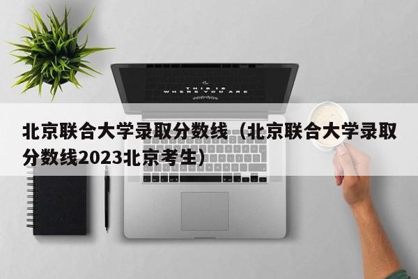 北京联合大学录取分数线（北京联合大学录取分数线2023北京考生）