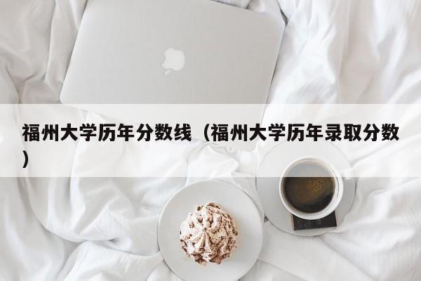 福州大学历年分数线（福州大学历年录取分数）