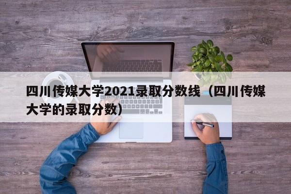 四川传媒大学2021录取分数线（四川传媒大学的录取分数）