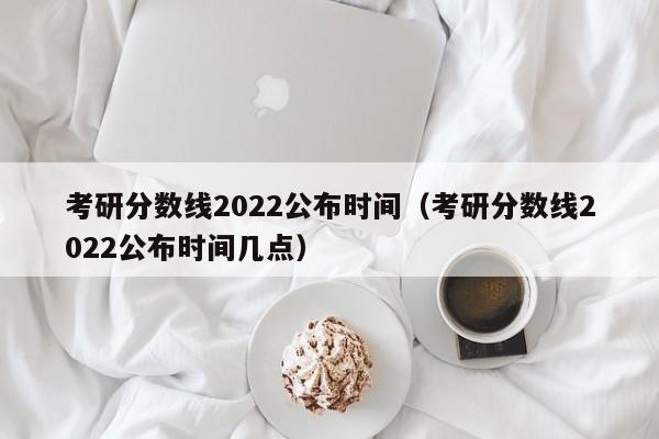 考研分数线2022公布时间（考研分数线2022公布时间几点）