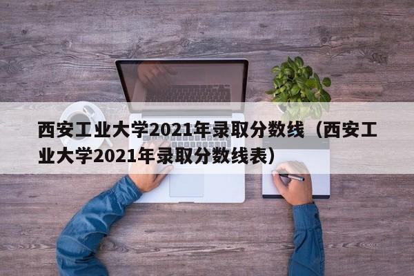 西安工业大学2021年录取分数线（西安工业大学2021年录取分数线表）