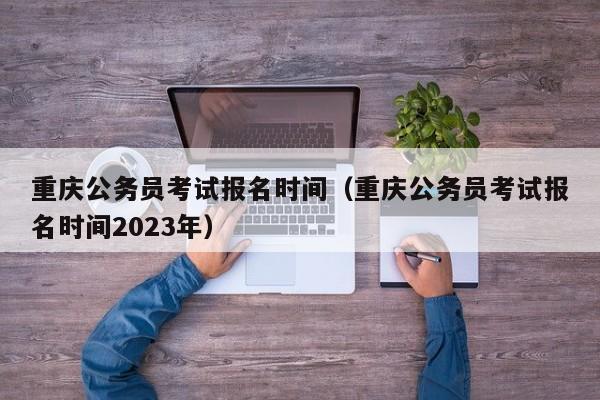 重庆公务员考试报名时间（重庆公务员考试报名时间2023年）