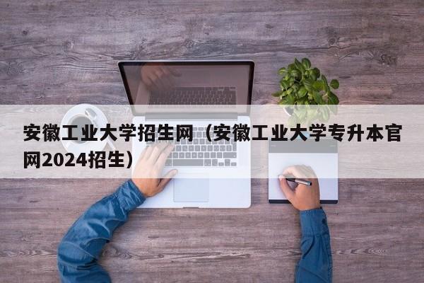 安徽工业大学招生网（安徽工业大学专升本官网2024招生）