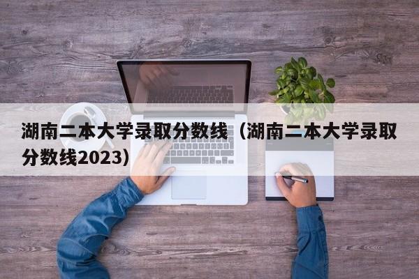 湖南二本大学录取分数线（湖南二本大学录取分数线2023）