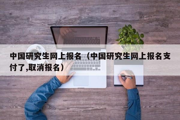 中国研究生网上报名（中国研究生网上报名支付了,取消报名）