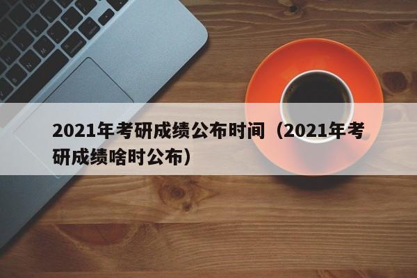 2021年考研成绩公布时间（2021年考研成绩啥时公布）