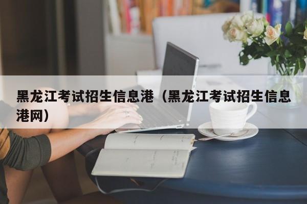 黑龙江考试招生信息港（黑龙江考试招生信息港网）