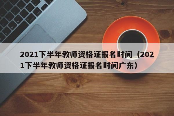 2021下半年教师资格证报名时间（2021下半年教师资格证报名时间广东）