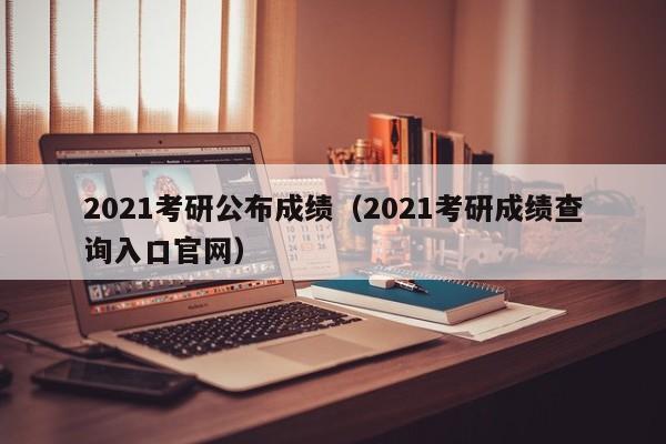 2021考研公布成绩（2021考研成绩查询入口官网）