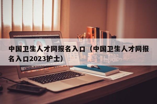 中国卫生人才网报名入口（中国卫生人才网报名入口2023护士）