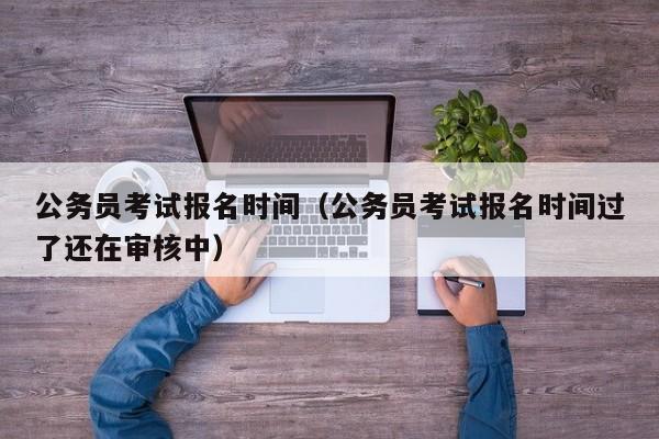 公务员考试报名时间（公务员考试报名时间过了还在审核中）