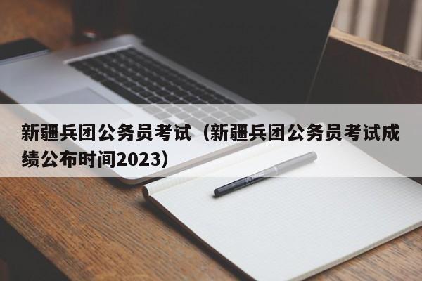 新疆兵团公务员考试（新疆兵团公务员考试成绩公布时间2023）