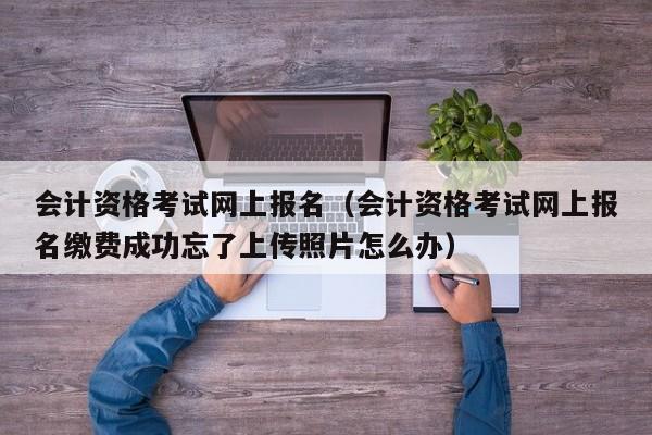 会计资格考试网上报名（会计资格考试网上报名缴费成功忘了上传照片怎么办）