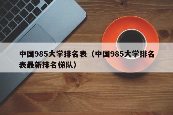 中国985大学排名表（中国985大学排名表最新排名梯队）