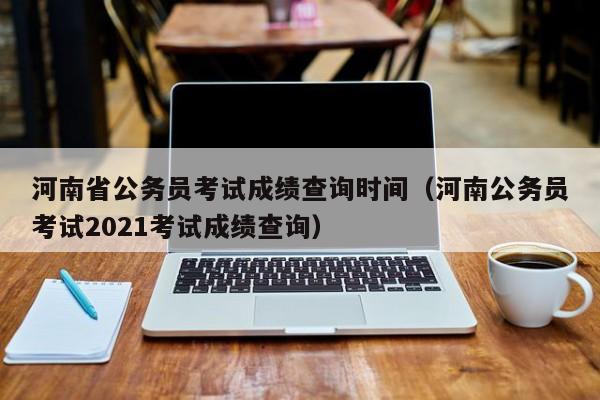 河南省公务员考试成绩查询时间（河南公务员考试2021考试成绩查询）