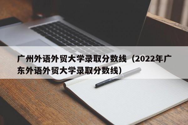 广州外语外贸大学录取分数线（2022年广东外语外贸大学录取分数线）