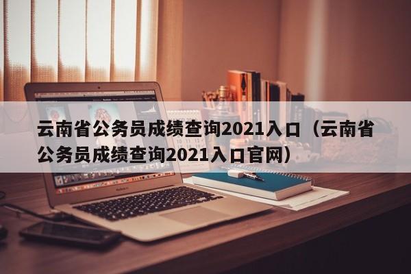 云南省公务员成绩查询2021入口（云南省公务员成绩查询2021入口官网）