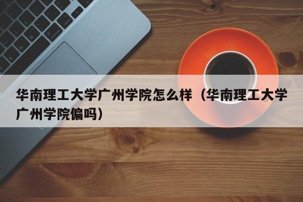 华南理工大学广州学院怎么样（华南理工大学广州学院偏吗）