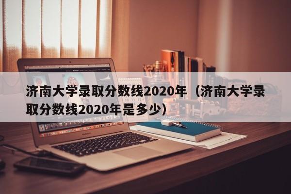 济南大学录取分数线2020年（济南大学录取分数线2020年是多少）