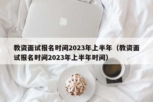 教资面试报名时间2023年上半年（教资面试报名时间2023年上半年时间）