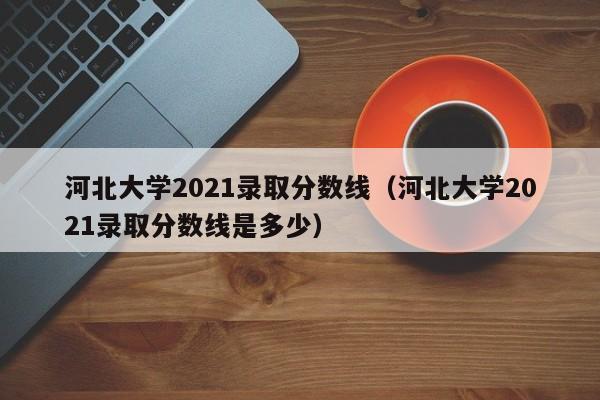 河北大学2021录取分数线（河北大学2021录取分数线是多少）