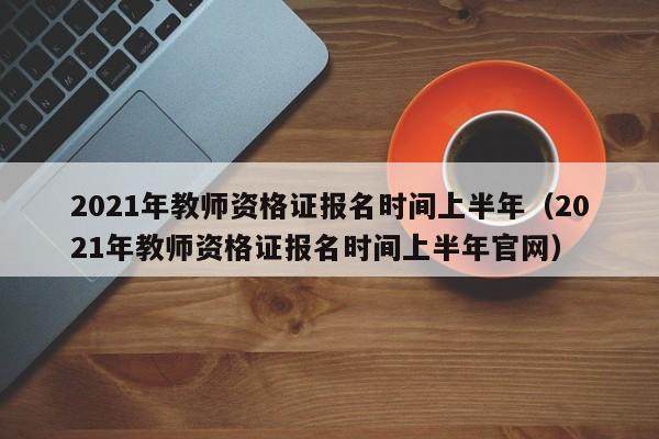 2021年教师资格证报名时间上半年（2021年教师资格证报名时间上半年官网）