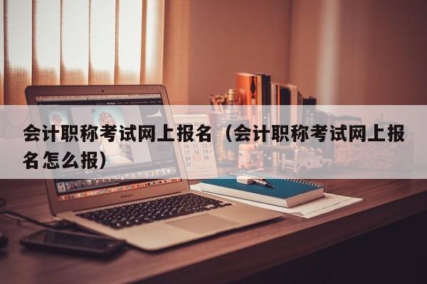 会计职称考试网上报名（会计职称考试网上报名怎么报）