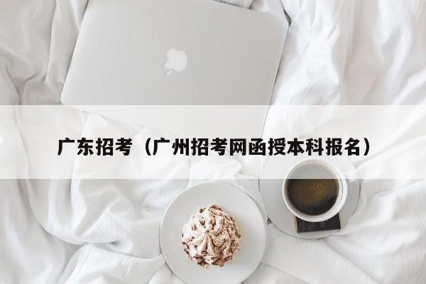 广东招考（广州招考网函授本科报名）