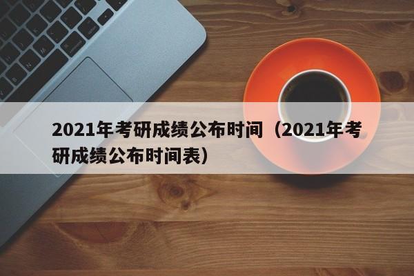 2021年考研成绩公布时间（2021年考研成绩公布时间表）