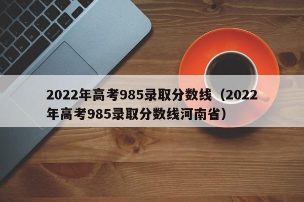 2022年高考985录取分数线（2022年高考985录取分数线河南省）