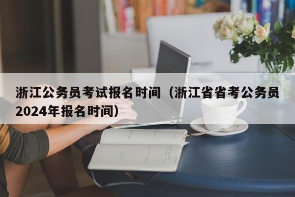 浙江公务员考试报名时间（浙江省省考公务员2024年报名时间）