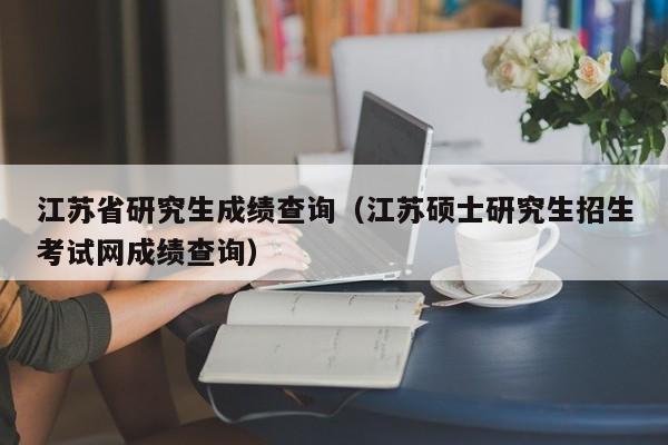 江苏省研究生成绩查询（江苏硕士研究生招生考试网成绩查询）