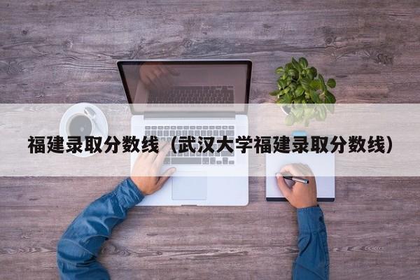 福建录取分数线（武汉大学福建录取分数线）