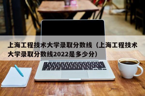 上海工程技术大学录取分数线（上海工程技术大学录取分数线2022是多少分）