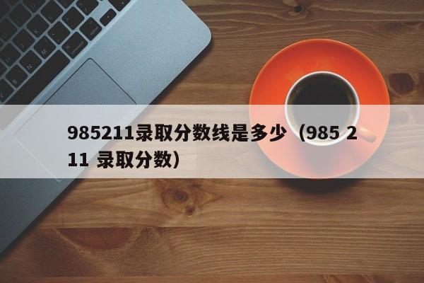 985211录取分数线是多少（985 211 录取分数）