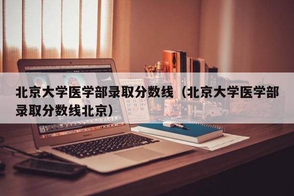 北京大学医学部录取分数线（北京大学医学部录取分数线北京）