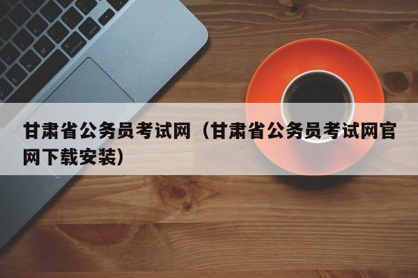 甘肃省公务员考试网（甘肃省公务员考试网官网下载安装）