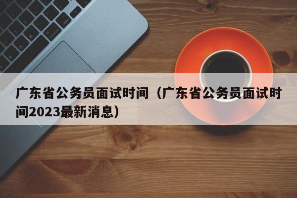 广东省公务员面试时间（广东省公务员面试时间2023最新消息）