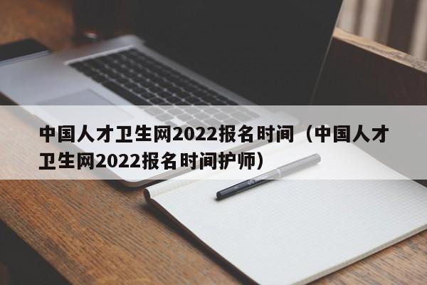 中国人才卫生网2022报名时间（中国人才卫生网2022报名时间护师）