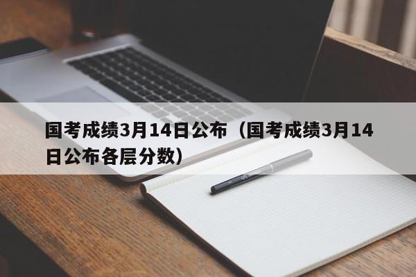 国考成绩3月14日公布（国考成绩3月14日公布各层分数）