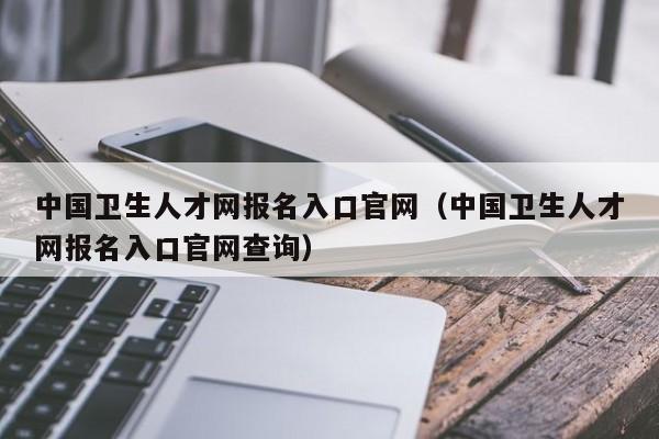 中国卫生人才网报名入口官网（中国卫生人才网报名入口官网查询）