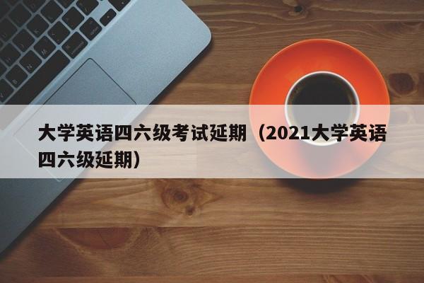 大学英语四六级考试延期（2021大学英语四六级延期）