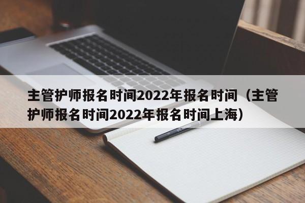 主管护师报名时间2022年报名时间（主管护师报名时间2022年报名时间上海）