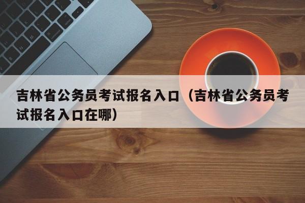 吉林省公务员考试报名入口（吉林省公务员考试报名入口在哪）