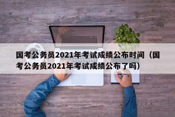 国考公务员2021年考试成绩公布时间（国考公务员2021年考试成绩公布了吗）