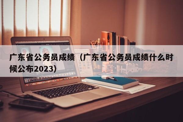 广东省公务员成绩（广东省公务员成绩什么时候公布2023）