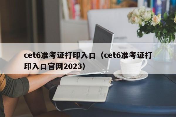 cet6准考证打印入口（cet6准考证打印入口官网2023）