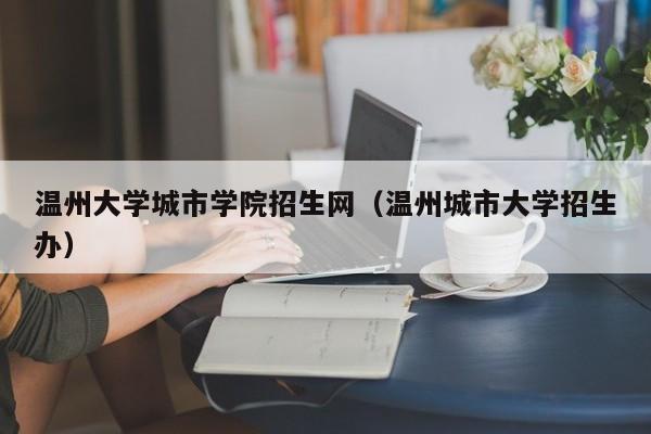 温州大学城市学院招生网（温州城市大学招生办）