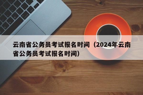 云南省公务员考试报名时间（2024年云南省公务员考试报名时间）