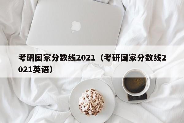 考研国家分数线2021（考研国家分数线2021英语）